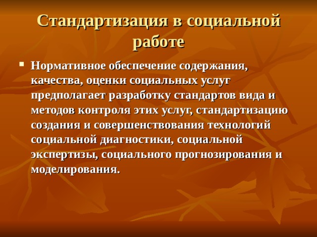 Стандартизация в социальной работе Нормативное обеспечение содержания, качества, оценки социальных услуг предполагает разработку стандартов вида и методов контроля этих услуг, стандартизацию создания и совершенствования технологий социальной диагностики, социальной экспертизы, социального прогнозирования и моделирования. 