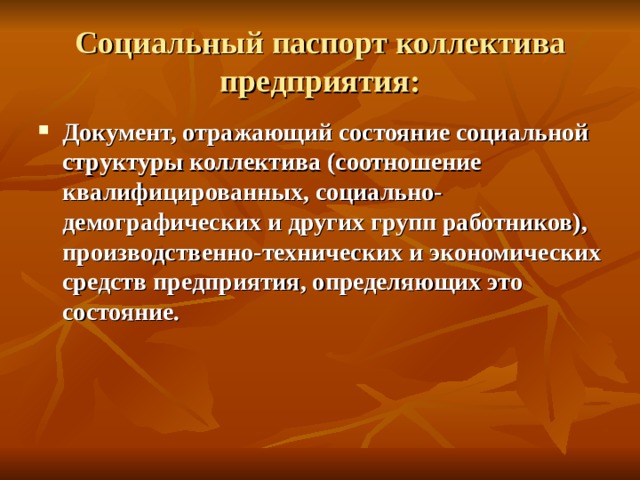 Социальный паспорт коллектива предприятия: Документ, отражающий состояние социальной структуры коллектива (соотношение квалифицированных, социально-демографических и других групп работников), производственно-технических и экономических средств предприятия, определяющих это состояние.   
