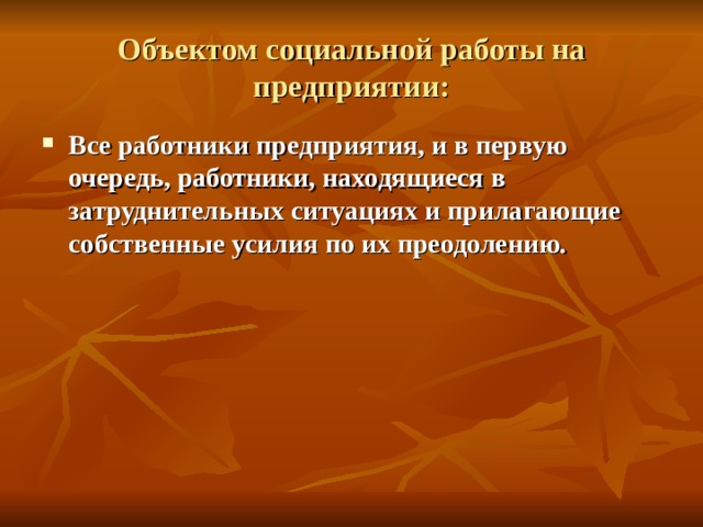 Объектом социальной работы на предприятии: Все работники предприятия, и в первую очередь, работники, находящиеся в затруднительных ситуациях и прилагающие собственные усилия по их преодолению. 