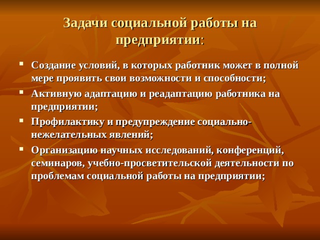 Задачи социальной работы на предприятии : Создание условий, в которых работник может в полной мере проявить свои возможности и способности; Активную адаптацию и реадаптацию работника на предприятии; Профилактику и предупреждение социально-нежелательных явлений; Организацию научных исследований, конференций, семинаров, учебно-просветительской деятельности по проблемам социальной работы на предприятии;  