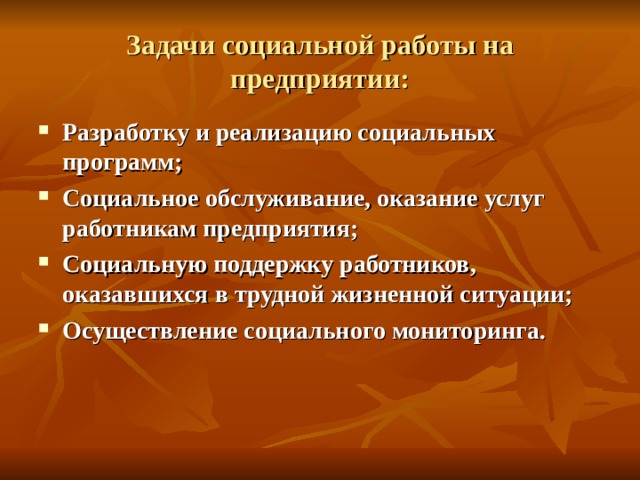 Задачи социальной работы на предприятии: Разработку и реализацию социальных программ; Социальное обслуживание, оказание услуг работникам предприятия; Социальную поддержку работников, оказавшихся в трудной жизненной ситуации; Осуществление социального мониторинга. 