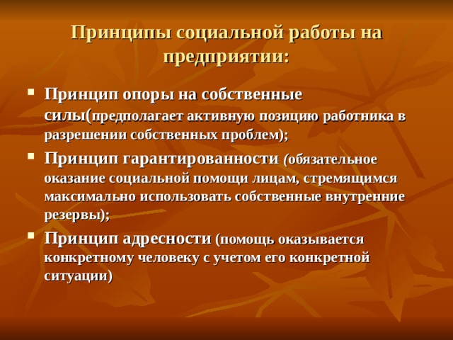 Принципы социальной работы на предприятии: Принцип опоры на собственные силы( предполагает активную позицию работника в разрешении собственных проблем); Принцип гарантированности ( обязательное оказание социальной помощи лицам, стремящимся максимально использовать собственные внутренние резервы); Принцип адресности (помощь оказывается конкретному человеку с учетом его конкретной ситуации)  