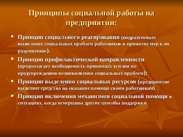 Принципы социальной работы на предприятии: Принцип социального реагирования (подразумевает выявление социальных проблем работников и принятие мер к их разрешению ). Принцип профилактической направленности (предполагает необходимость принимать усилия по предупреждению возникновения социальных проблем ); Принцип выделения социальных ресурсов ( предприятие выделяет средства на оказание помощи своим работникам). Принцип включения механизмов социальной помощи в ситуациях, когда исчерпаны другие способы поддержки 