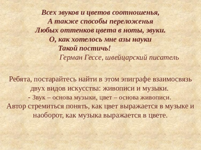 Всех звуков и цветов соотношенья,  А также способы переложенья  Любых оттенков цвета в ноты, звуки.  О, как хотелось мне азы науки  Такой постичь!   Герман Гессе, швейцарский писатель     Ребята, постарайтесь найти в этом эпиграфе взаимосвязь двух видов искусства: живописи и музыки.   - Звук – основа музыки, цвет – основа живописи.   Автор стремиться понять, как цвет выражается в музыке и наоборот, как музыка выражается в цвете.   