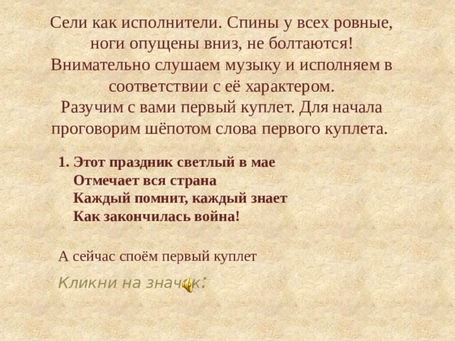 Сели как исполнители. Спины у всех ровные, ноги опущены вниз, не болтаются!  Внимательно слушаем музыку и исполняем в соответствии с её характером.  Разучим с вами первый куплет. Для начала проговорим шёпотом слова первого куплета.   1. Этот праздник светлый в мае  Отмечает вся страна  Каждый помнит, каждый знает  Как закончилась война!  А сейчас споём первый куплет Кликни на значок : 