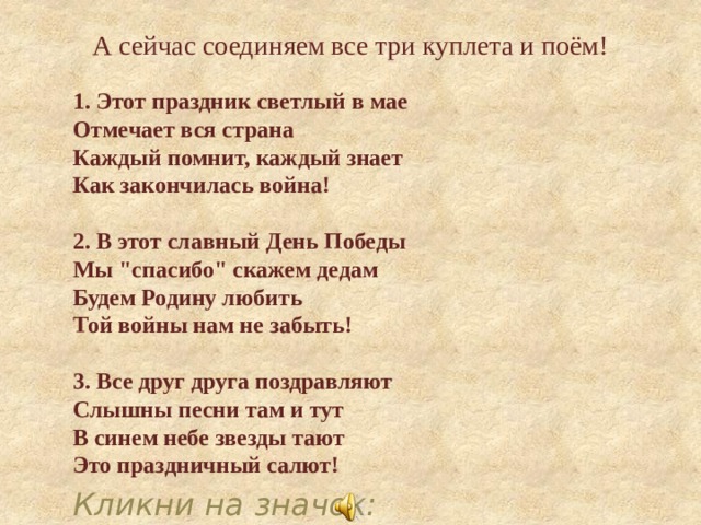 А сейчас соединяем все три куплета и поём! 1. Этот праздник светлый в мае  Отмечает вся страна  Каждый помнит, каждый знает  Как закончилась война!   2. В этот славный День Победы  Мы 