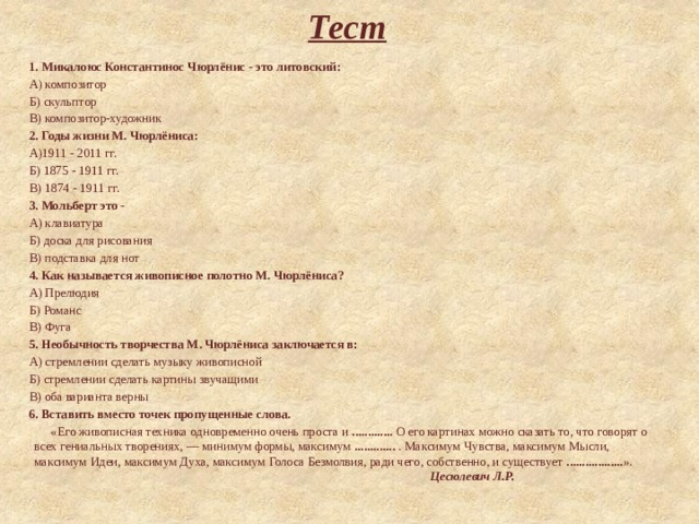 Тест 1. Микалоюс Константинос Чюрлёнис - это литовский: А) композитор Б) скульптор В) композитор-художник 2. Годы жизни М. Чюрлёниса: А)1911 - 2011 гг. Б) 1875 - 1911 гг. В) 1874 - 1911 гг. 3. Мольберт это -  А) клавиатура Б) доска для рисования В) подставка для нот 4. Как называется живописное полотно М. Чюрлёниса? А) Прелюдия Б) Романс В) Фуга 5. Необычность творчества М. Чюрлёниса заключается в: А) стремлении сделать музыку живописной Б) стремлении сделать картины звучащими В) оба варианта верны 6. Вставить вместо точек пропущенные слова.  «Его живописная техника одновременно очень проста и ............. О его картинах можно сказать то, что говорят о всех гениальных творениях, — минимум формы, максимум ............. . Максимум Чувства, максимум Мысли, максимум Идеи, максимум Духа, максимум Голоса Безмолвия, ради чего, собственно, и существует .................. ».                                                                                                                Цесюлевич Л.Р. 