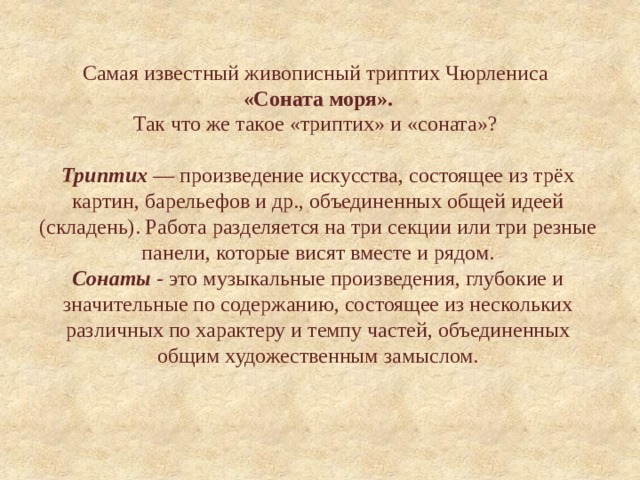 Самая известный живописный триптих Чюрлениса   «Соната моря».  Так что же такое «триптих» и «соната»?      Триптих — произведение искусства, состоящее из трёх картин, барельефов и др., объединенных общей идеей (складень). Работа разделяется на три секции или три резные панели, которые висят вместе и рядом.  Сонаты - это музыкальные произведения, глубокие и значительные по содержанию, состоящее из нескольких различных по характеру и темпу частей, объединенных общим художественным замыслом. 
