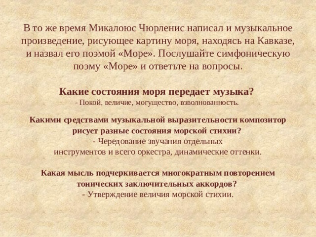 В то же время Микалоюс Чюрленис написал и музыкальное произведение, рисующее картину моря, находясь на Кавказе, и назвал его поэмой «Море». Послушайте симфоническую поэму «Море» и ответьте на вопросы.   Какие состояния моря передает музыка?  - Покой, величие, могущество, взволнованность.    Какими средствами музыкальной выразительности композитор рисует разные состояния морской стихии?   - Чередование звучания отдельных  инструментов и всего оркестра, динамические оттенки.   Какая мысль подчеркивается многократным повторением тонических заключительных аккордов?  - Утверждение величия морской стихии.   