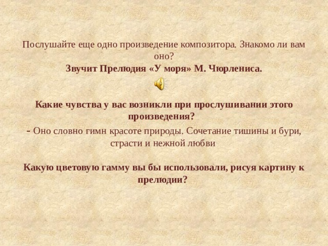 Послушайте еще одно произведение композитора. Знакомо ли вам оно?  Звучит Прелюдия «У моря» М. Чюрлениса.    Какие чувства у вас возникли при прослушивании этого произведения?    - Оно словно гимн красоте природы. Сочетание тишины и бури, страсти и нежной любви    Какую цветовую гамму вы бы использовали, рисуя картину к прелюдии?     