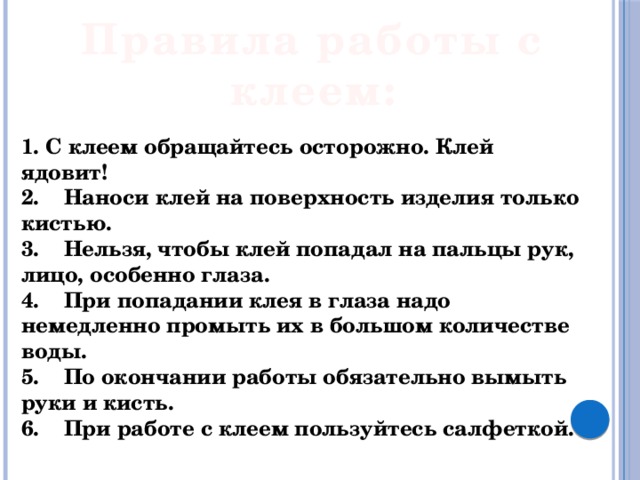 Правила работы с клеем: 1. С клеем обращайтесь осторожно. Клей ядовит! 2.    Наноси клей на поверхность изделия только кистью. 3.    Нельзя, чтобы клей попадал на пальцы рук, лицо, особенно глаза. 4.    При попадании клея в глаза надо немедленно промыть их в большом количестве воды. 5.    По окончании работы обязательно вымыть руки и кисть. 6.    При работе с клеем пользуйтесь салфеткой. 