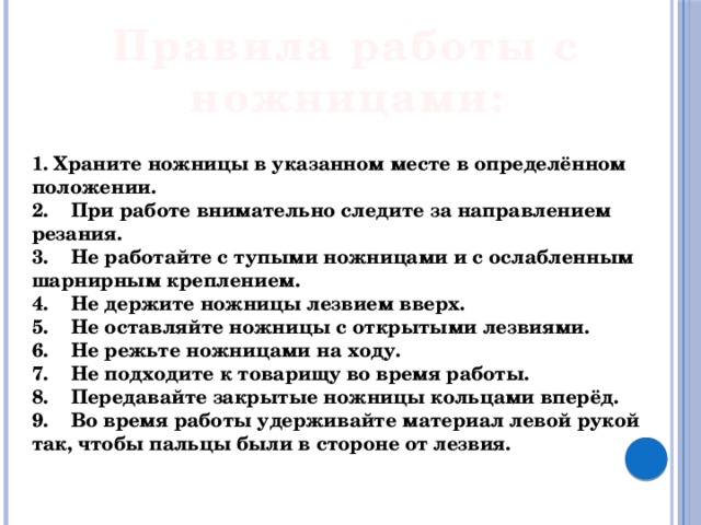 Правила работы с ножницами: 1. Храните ножницы в указанном месте в определённом положении. 2.    При работе внимательно следите за направлением резания. 3.    Не работайте с тупыми ножницами и с ослабленным шарнирным креплением. 4.    Не держите ножницы лезвием вверх. 5.    Не оставляйте ножницы с открытыми лезвиями. 6.    Не режьте ножницами на ходу. 7.    Не подходите к товарищу во время работы. 8.    Передавайте закрытые ножницы кольцами вперёд. 9.    Во время работы удерживайте материал левой рукой так, чтобы пальцы были в стороне от лезвия. 