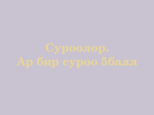  Суроолор.  Ар бир суроо 5балл 