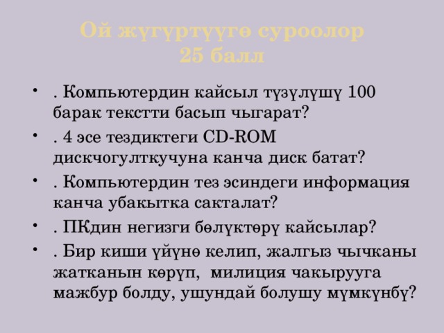Ой жүгүртүүгө суроолор  25 балл . Компьютердин кайсыл түзүлүшү 100 барак текстти басып чыгарат? . 4 эсе тездиктеги CD-ROM дискчогулткучуна канча диск батат? . Компьютердин тез эсиндеги информация канча убакытка сакталат? . ПКдин негизги бөлүктөрү кайсылар? . Бир киши үйүнө келип, жалгыз чычканы жатканын көрүп, милиция чакырууга мажбур болду, ушундай болушу мүмкүнбү? 
