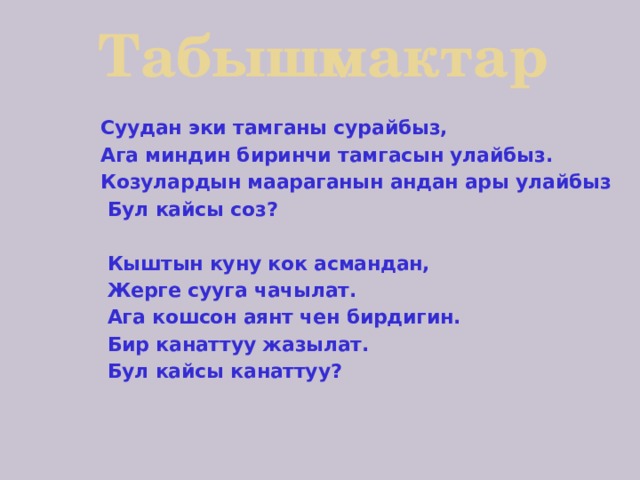 Табышмактар  Суудан эки тамганы сурайбыз,  Ага миндин биринчи тамгасын улайбыз.  Козулардын маараганын андан ары улайбыз  Бул кайсы соз?   Кыштын куну кок асмандан,  Жерге сууга чачылат.  Ага кошсон аянт чен бирдигин.  Бир канаттуу жазылат.  Бул кайсы канаттуу?    