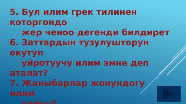 5. Бул илим грек тилинен которгондо  жер ченоо дегенди билдирет 6. Заттардын тузулушторун окутуп  уйротуучу илим эмне деп аталат? 7. Жаныбарлар жонундогу илим  кайсы? 8. Аба ырайын изилдеген илимдин  туру кайсы?  