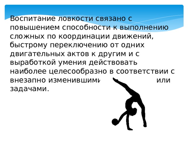 Воспитание ловкости связано с повышением способности к выполнению сложных по координации движений, быстрому переключению от одних двигательных актов к другим и с выработкой умения действовать наиболее целесообразно в соответствии с внезапно изменившимися условиями или задачами. 