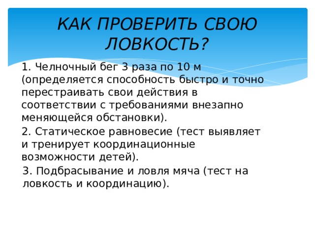 КАК ПРОВЕРИТЬ СВОЮ ЛОВКОСТЬ? 1. Челночный бег 3 раза по 10 м (определяется способность быстро и точно перестраивать свои действия в соответствии с требованиями внезапно меняющейся обстановки). 2. Статическое равновесие (тест выявляет и тренирует координационные возможности детей). 3. Подбрасывание и ловля мяча (тест на ловкость и координацию). 