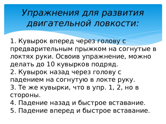 Упражнения для развития двигательной ловкости: 1. Кувырок вперед через голову с предварительным прыжком на согнутые в локтях руки. Освоив упражнение, можно делать до 10 кувырков подряд. 2. Кувырок назад через голову с падением на согнутую в локте руку. 3. Те же кувырки, что в упр. 1, 2, но в стороны. 4. Падение назад и быстрое вставание. 5. Падение вперед и быстрое вставание. 