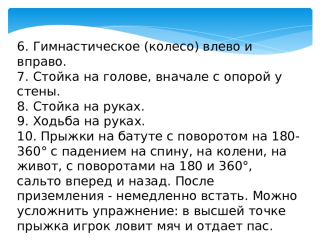 6. Гимнастическое (колесо) влево и вправо. 7. Стойка на голове, вначале с опорой у стены. 8. Стойка на руках. 9. Ходьба на руках. 10. Прыжки на батуте с поворотом на 180-360° с падением на спину, на колени, на живот, с поворотами на 180 и 360°, сальто вперед и назад. После приземления - немедленно встать. Можно усложнить упражнение: в высшей точке прыжка игрок ловит мяч и отдает пас. 