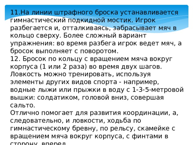 11.На линии штрафного броска устанавливается гимнастический подкидной мостик. Игрок разбегается и, отталкиваясь, забрасывает мяч в кольцо сверху. Более сложный вариант упражнения: во время разбега игрок ведет мяч, а бросок выполняет с поворотом. 12. Бросок по кольцу с вращением мяча вокруг корпуса (1 или 2 раза) во время двух шагов. Ловкость можно тренировать, используя элементы других видов спорта - например, водные лыжи или прыжки в воду с 1-3-5-метровой вышки: солдатиком, головой вниз, совершая сальто. Отлично помогает для развития координации, а, следовательно, и ловкости, ходьба по гимнастическому бревну, по рельсу, скамейке с вращением мяча вокруг корпуса, с финтами в сторону, вперед.   