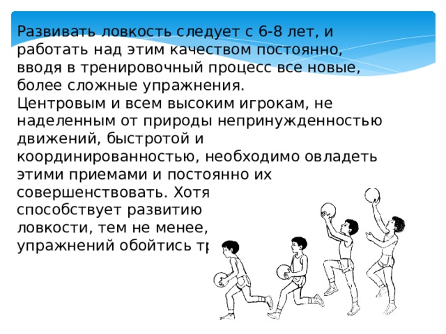 Развивать ловкость следует с 6-8 лет, и работать над этим качеством постоянно, вводя в тренировочный процесс все новые, более сложные упражнения. Центровым и всем высоким игрокам, не наделенным от природы непринужденностью движений, быстротой и координированностью, необходимо овладеть этими приемами и постоянно их совершенствовать. Хотя сама игра во многом способствует развитию координации и ловкости, тем не менее, без специальных упражнений обойтись трудно. 