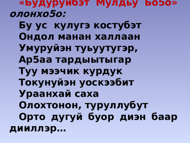«Будуруйбэт Мулдьу Бо5о» олонхо5о: Бу ус кулугэ костубэт Ондол манан халлаан Умуруйэн туьуутугэр, Ар5аа тардыытыгар Туу мээчик курдук Токунуйэн уоскээбит Ураанхай саха Олохтонон, туруллубут Орто дугуй буор диэн баар дииллэр… 