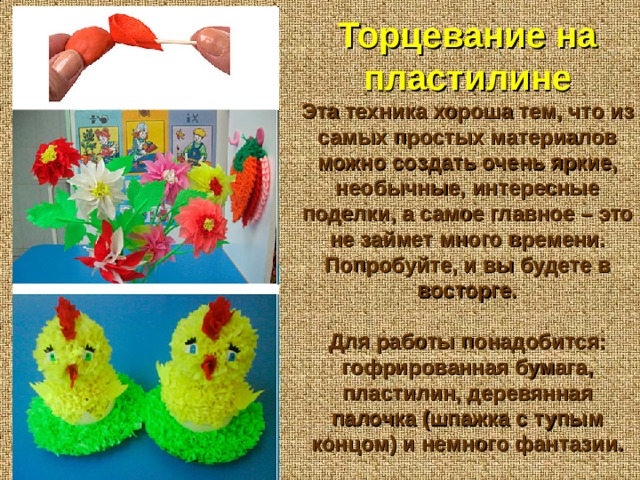 Торцевание на пластилине Эта техника хороша тем, что из самых простых материалов можно создать очень яркие, необычные, интересные поделки, а самое главное – это не займет много времени. Попробуйте, и вы будете в восторге.  Для работы понадобится: гофрированная бумага, пластилин, деревянная палочка (шпажка с тупым концом) и немного фантазии. 