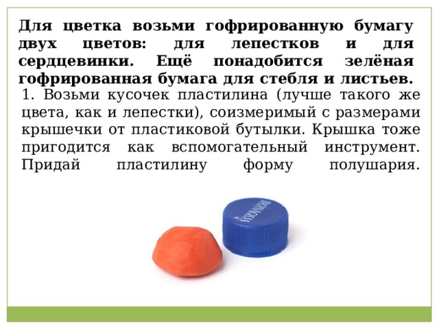 Возьми кусочек пластилина (лучше такого же цвета, как и лепестки), соизмеримый с размерами крышечки от пластиковой бутылки. Крышка тоже пригодится как вспомогательный инструмент. Придай пластилину форму полушария.                                             Для цветка возьми гофрированную бумагу двух цветов: для лепестков и для сердцевинки. Ещё понадобится зелёная гофрированная бумага для стебля и листьев. 1. Возьми кусочек пластилина (лучше такого же цвета, как и лепестки), соизмеримый с размерами крышечки от пластиковой бутылки. Крышка тоже пригодится как вспомогательный инструмент. Придай пластилину форму полушария.   