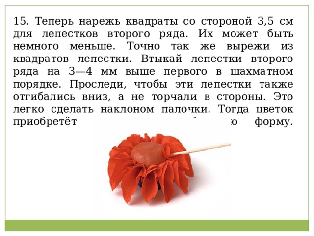 15. Теперь нарежь квадраты со стороной 3,5 см для лепестков второго ряда. Их может быть немного меньше. Точно так же вырежи из квадратов лепестки. Втыкай лепестки второго ряда на 3—4 мм выше первого в шахматном порядке. Проследи, чтобы эти лепестки также отгибались вниз, а не торчали в стороны. Это легко сделать наклоном палочки. Тогда цветок приобретёт нужную шарообразную форму.   