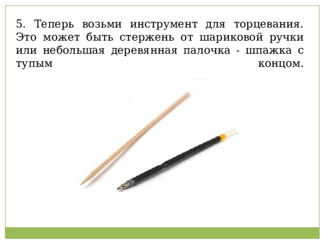 5. Теперь возьми инструмент для торцевания. Это может быть стержень от шариковой ручки или небольшая деревянная палочка - шпажка с тупым концом.   