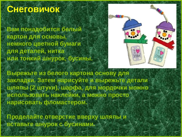 C неговичок  Вам понадобится белый картон для основы, немного цветной бумаги для деталей, нитка или тонкий шнурок, бусины.  Вырежьте из белого картона основу для закладки. Затем нарисуйте и вырежьте детали шляпы (2 штуки), шарфа, для мордочки можно использовать наклейки, а можно просто нарисовать фломастером.  Проделайте отверстие вверху шляпы и вставьте шнурок с бусинами. 