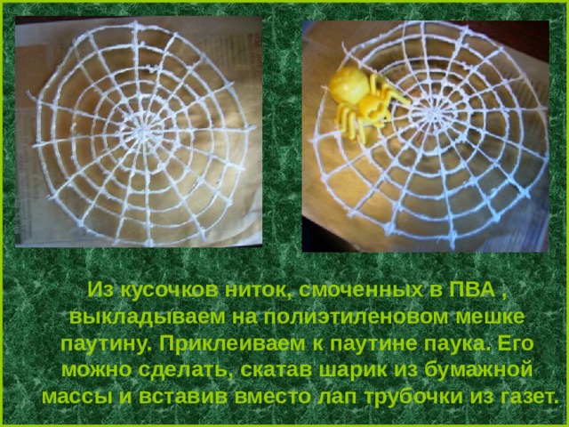 Из кусочков ниток, смоченных в ПВА , выкладываем на полиэтиленовом мешке паутину. Приклеиваем к паутине паука. Его можно сделать, скатав шарик из бумажной массы и вставив вместо лап трубочки из газет. 