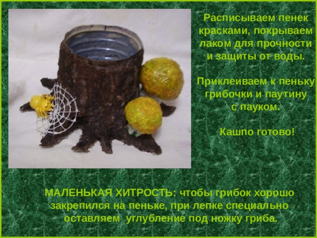 Расписываем пенек красками, покрываем лаком для прочности и защиты от воды.  Приклеиваем к пеньку грибочки и паутину с пауком.  Кашпо готово!   МАЛЕНЬКАЯ ХИТРОСТЬ: чтобы грибок хорошо закрепился на пеньке, при лепке специально оставляем углубление под ножку гриба. 