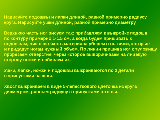 Нарисуйте подошвы и лапки длиной, равной примерно радиусу круга. Нарисуйте ушки длиной, равной примерно диаметру.  Верхнюю часть ног рисуем так: прибавляем к выкройке подошв по контуру примерно 1-1.5 см, а когда будем пришивать к подошвам, лишнюю часть материала уберем в вытачки, которые и придадут ногам нужный объем. По линии пришива ног к туловищу прорезаем отверстие, через которое выворачиваем на лицевую сторону ножки и набиваем их.  Ушки, лапки, ножки и подошвы выкраиваются по 2 детали с припусками на швы.  Хвост выкраиваем в виде 5-лепесткового цветочка из круга диаметром, равным радиусу с припусками на швы. 