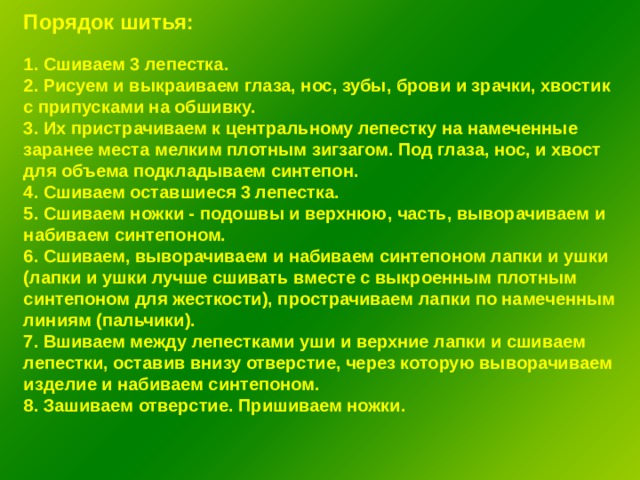 Порядок шитья: 1. Сшиваем 3 лепестка. 2. Рисуем и выкраиваем глаза, нос, зубы, брови и зрачки, хвостик с припусками на обшивку. 3. Их пристрачиваем к центральному лепестку на намеченные заранее места мелким плотным зигзагом. Под глаза, нос, и хвост для объема подкладываем синтепон. 4. Сшиваем оставшиеся 3 лепестка. 5. Сшиваем ножки - подошвы и верхнюю, часть, выворачиваем и набиваем синтепоном. 6. Сшиваем, выворачиваем и набиваем синтепоном лапки и ушки (лапки и ушки лучше сшивать вместе с выкроенным плотным синтепоном для жесткости), прострачиваем лапки по намеченным линиям (пальчики). 7. Вшиваем между лепестками уши и верхние лапки и сшиваем лепестки, оставив внизу отверстие, через которую выворачиваем изделие и набиваем синтепоном. 8. Зашиваем отверстие. Пришиваем ножки. 