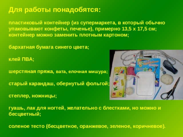 Для работы понадобятся:  пластиковый контейнер (из супермаркета, в который обычно упаковывают конфеты, печенье), примерно 13,5 х 17,5 см; контейнер можно заменить плотным картоном;  бархатная бумага синего цвета;  клей ПВА;  шерстяная пряжа, вата, елочная мишура;  старый карандаш, обернутый фольгой;  степлер, ножницы;  гуашь, лак для ногтей, желательно с блестками, но можно и бесцветный;  соленое тесто (бесцветное, оранжевое, зеленое, коричневое). 
