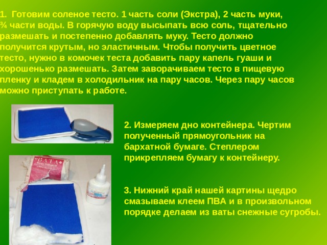 Готовим соленое тесто. 1 часть соли (Экстра), 2 часть муки, ¾ части воды. В горячую воду высыпать всю соль, тщательно размешать и постепенно добавлять муку. Тесто должно получится крутым, но эластичным. Чтобы получить цветное тесто, нужно в комочек теста добавить пару капель гуаши и хорошенько размешать. Затем заворачиваем тесто в пищевую пленку и кладем в холодильник на пару часов. Через пару часов можно приступать к работе. 2. Измеряем дно контейнера. Чертим полученный прямоугольник на бархатной бумаге. Степлером прикрепляем бумагу к контейнеру.   3. Нижний край нашей картины щедро смазываем клеем ПВА и в произвольном порядке делаем из ваты снежные сугробы. 