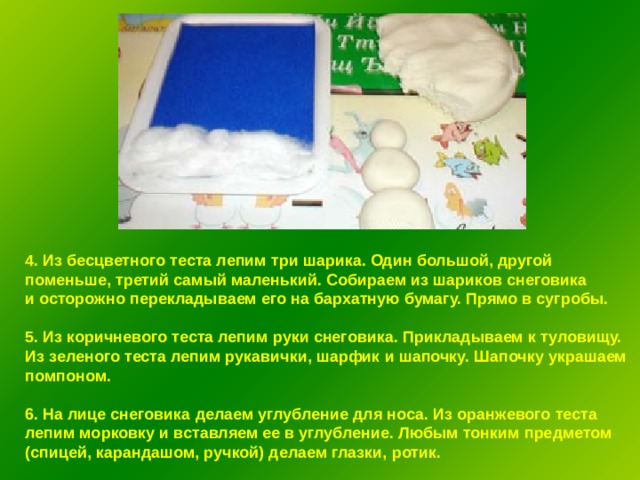 4. Из бесцветного теста лепим три шарика. Один большой, другой поменьше, третий самый маленький. Собираем из шариков снеговика и осторожно перекладываем его на бархатную бумагу. Прямо в сугробы.  5. Из коричневого теста лепим руки снеговика. Прикладываем к туловищу. Из зеленого теста лепим рукавички, шарфик и шапочку. Шапочку украшаем помпоном.  6. На лице снеговика делаем углубление для носа. Из оранжевого теста лепим морковку и вставляем ее в углубление. Любым тонким предметом (спицей, карандашом, ручкой) делаем глазки, ротик. 