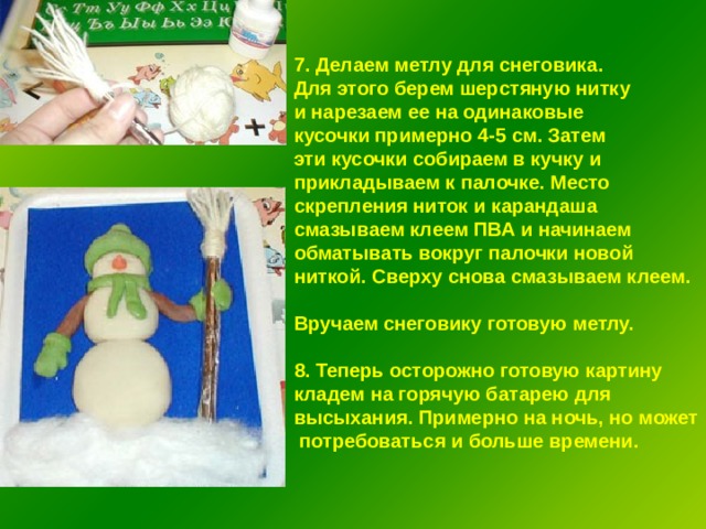 7. Делаем метлу для снеговика. Для этого берем шерстяную нитку и нарезаем ее на одинаковые кусочки примерно 4-5 см. Затем эти кусочки собираем в кучку и прикладываем к палочке. Место скрепления ниток и карандаша смазываем клеем ПВА и начинаем обматывать вокруг палочки новой ниткой. Сверху снова смазываем клеем.  Вручаем снеговику готовую метлу.  8. Теперь осторожно готовую картину кладем на горячую батарею для высыхания. Примерно на ночь, но может  потребоваться и больше времени. 