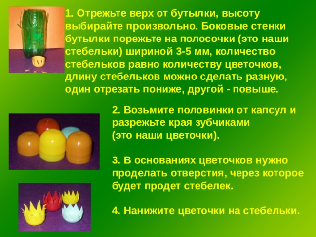 Отрежьте верх от бутылки, высоту выбирайте произвольно. Боковые стенки бутылки порежьте на полосочки (это наши стебельки) шириной 3-5 мм, количество стебельков равно количеству цветочков, длину стебельков можно сделать разную, один отрезать пониже, другой - повыше. 2. Возьмите половинки от капсул и разрежьте края зубчиками (это наши цветочки).  3. В основаниях цветочков нужно проделать отверстия, через которое будет продет стебелек.  4. Нанижите цветочки на стебельки. 
