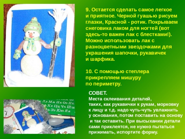 9. Остается сделать самое легкое и приятное. Черной гуашью рисуем глазки, Красной - ротик. Покрываем снеговика лаком для ногтей (вот здесь-то важен лак с блестками!). Можно использовать лак с разноцветными звездочками для украшения шапочки, рукавичек и шарфика.  10. С помощью степлера прикрепляем мишуру по периметру. СОВЕТ.  Места склеивания деталей, таких, как рукавички к рукам, морковку к лицу и т.д. надо чуть-чуть увлажнить у основания, потом поставить на основу  и так оставить. При высыхании детали сами приклеятся, не нужно пытаться прижимать, испортите форму. 