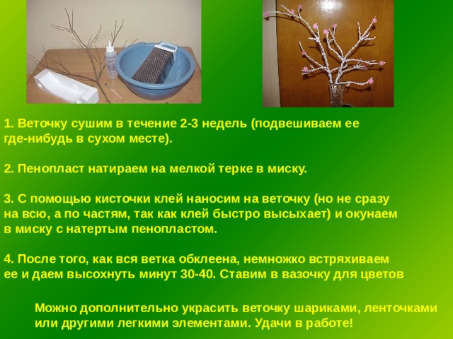 1. Веточку сушим в течение 2-3 недель (подвешиваем ее где-нибудь в сухом месте).  2. Пенопласт натираем на мелкой терке в миску.  3. С помощью кисточки клей наносим на веточку (но не сразу на всю, а по частям, так как клей быстро высыхает) и окунаем в миску с натертым пенопла c том.  4. После того, как вся ветка обклеена, немножко встряхиваем ее и даем высохнуть минут 30-40. Ставим в вазочку для цветов Можно дополнительно украсить веточку шариками, ленточками или другими легкими элементами. Удачи в работе! 