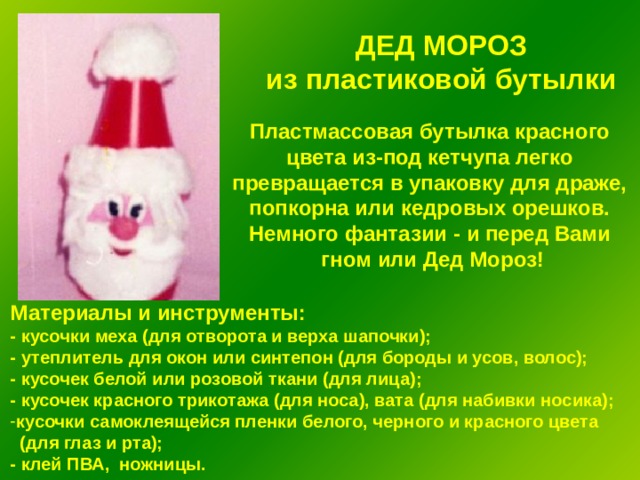 ДЕД МОРОЗ из пластиковой бутылки  Пластмассовая бутылка красного цвета из-под кетчупа легко превращается в упаковку для драже, попкорна или кедровых орешков. Немного фантазии - и перед Вами гном или Дед Мороз!  Материалы и инструменты: - кусочки меха (для отворота и верха шапочки); - утеплитель для окон или синтепон (для бороды и усов, волос); - кусочек белой или розовой ткани (для лица); - кусочек красного трикотажа (для носа), вата (для набивки носика); кусочки самоклеящейся пленки белого, черного и красного цвета  (для глаз и рта); - клей ПВА, ножницы. 