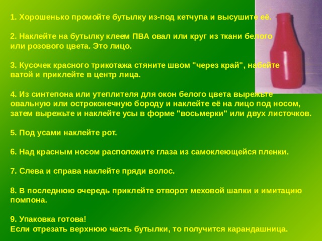 1. Хорошенько промойте бутылку из-под кетчупа и высушите её.  2. Наклейте на бутылку клеем ПВА овал или круг из ткани белого или розового цвета. Это лицо.  3. Кусочек красного трикотажа стяните швом 