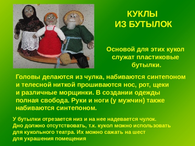 КУКЛЫ ИЗ БУТЫЛОК Основой для этих кукол служат пластиковые бутылки. Головы делаются из чулка, набиваются синтепоном и телесной ниткой прошиваются нос, рот, щеки и различные морщинки. В создании одежды полная свобода. Руки и ноги (у мужчин) также набиваются синтепоном. У бутылки отрезается низ и на нее надевается чулок. Дно должно отсутствовать, т.к. кукол можно использовать для кукольного театра. Их можно сажать на шест для украшения помещения 