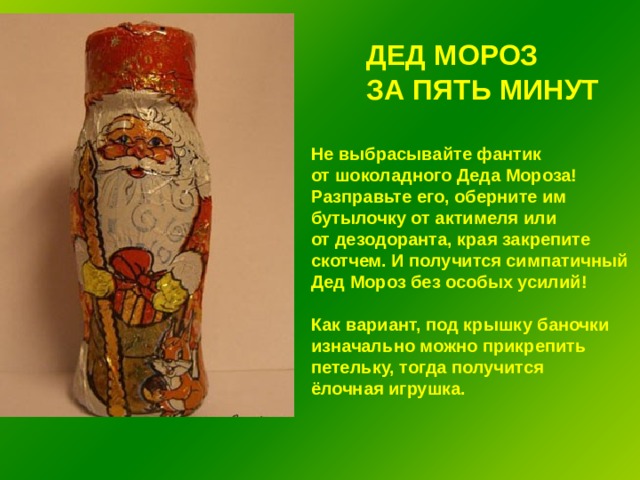 ДЕД МОРОЗ ЗА ПЯТЬ МИНУТ Не выбрасывайте фантик от шоколадного Деда Мороза! Разправьте его, оберните им бутылочку от актимеля или от дезодоранта, края закрепите скотчем. И получится симпатичный Дед Мороз без особых усилий!  Как вариант, под крышку баночки изначально можно прикрепить петельку, тогда получится ёлочная игрушка. 