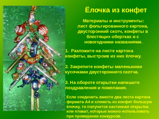 Ёлочка из конфет Материалы и инструменты: лист фольгированного картона, двусторонний скотч, конфеты в блестящих обертках и с новогодними названиями. Разложите на листе картона конфеты, выстроив из них ёлочку.  2. Закрепите конфеты маленькими кусочками двустороннего скотча.  3. На обороте открытки напишите поздравления и пожелания. Если соединить вместе два листа картона формата А4 и сложить из конфет большую ёлочку, то получится настенная открытка или плакат, которые можно использовать при проведении конкурсов. 