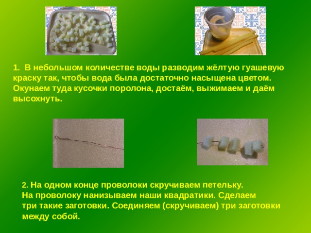 В небольшом количестве воды разводим жёлтую гуашевую краску так, чтобы вода была достаточно насыщена цветом. Окунаем туда кусочки поролона, достаём, выжимаем и даём высохнуть. 2. На одном конце проволоки скручиваем петельку. На проволоку нанизываем наши квадратики. Сделаем три такие заготовки. Соединяем (скручиваем) три заготовки между собой.  