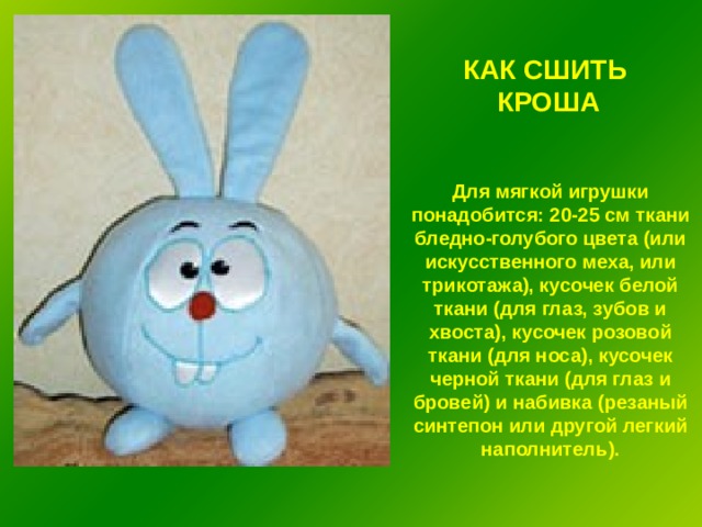 КАК СШИТЬ КРОША Для мягкой игрушки понадобится: 20-25 см ткани бледно-голубого цвета (или искусственного меха, или трикотажа), кусочек белой ткани (для глаз, зубов и хвоста), кусочек розовой ткани (для носа), кусочек черной ткани (для глаз и бровей) и набивка (резаный синтепон или другой легкий наполнитель). 